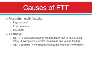    Most often multi-factorial.
    o Psychosocial
    o Environmental
    o Biological
   Example:
    o GERD  child upset during feeding times due to pain of acid
      reflux  caregivers interpret reaction as cue to stop feeding
    o GERD (organic) + Infrequent/inadequate feedings (nonorganic)
 