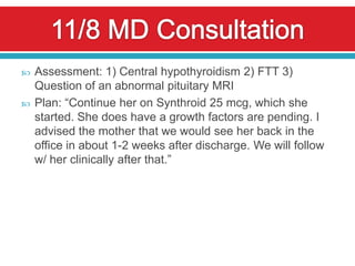    Assessment: 1) Central hypothyroidism 2) FTT 3)
    Question of an abnormal pituitary MRI
   Plan: “Continue her on Synthroid 25 mcg, which she
    started. She does have a growth factors are pending. I
    advised the mother that we would see her back in the
    office in about 1-2 weeks after discharge. We will follow
    w/ her clinically after that.”
 