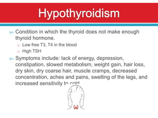    Condition in which the thyroid does not make enough
    thyroid hormone.
    o Low free T3, T4 in the blood
    o High TSH
   Symptoms include: lack of energy, depression,
    constipation, slowed metabolism, weight gain, hair loss,
    dry skin, dry coarse hair, muscle cramps, decreased
    concentration, aches and pains, swelling of the legs, and
    increased sensitivity to cold
 