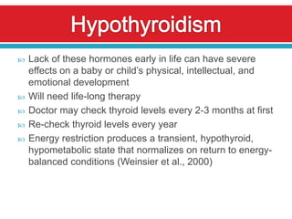    Lack of these hormones early in life can have severe
    effects on a baby or child’s physical, intellectual, and
    emotional development
   Will need life-long therapy
   Doctor may check thyroid levels every 2-3 months at first
   Re-check thyroid levels every year
   Energy restriction produces a transient, hypothyroid,
    hypometabolic state that normalizes on return to energy-
    balanced conditions (Weinsier et al., 2000)
 