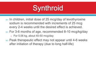    In children, initial dose of 25 mcg/day of levothyroxine
    sodium is recommended with increments of 25 mcg
    every 2-4 weeks until the desired effect is achieved.
   For 3-6 months of age, recommended 8-10 mcg/kg/day
    o For 5.06 kg, about 40-50 mcg/day
   Peak therapeutic effect may not appear until 4-6 weeks
    after initiation of therapy (due to long half-life)
 