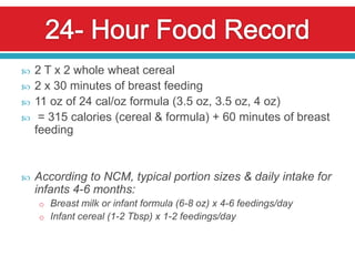    2 T x 2 whole wheat cereal
   2 x 30 minutes of breast feeding
   11 oz of 24 cal/oz formula (3.5 oz, 3.5 oz, 4 oz)
    = 315 calories (cereal & formula) + 60 minutes of breast
    feeding


   According to NCM, typical portion sizes & daily intake for
    infants 4-6 months:
    o Breast milk or infant formula (6-8 oz) x 4-6 feedings/day
    o Infant cereal (1-2 Tbsp) x 1-2 feedings/day
 
