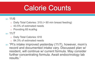    11/6
    o Daily Total Calories: 315 (+ 60 min breast feeding)
    o 43.5% of estimated needs
    o Providing 65 kcal/kg
   11/7
    o Daily Total Calories: 610
    o 84.3% of estimated needs
   “Pt’s intake improved yesterday (11/7), however, mom’s
    record and documented intake vary. Discussed plan w/
    resident, will continue w/ current formula. May consider
    further concentrating formula. Await endocrinology lab
    results.”
 