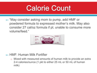    “May consider asking mom to pump, add HMF or
    powdered formula to expressed mother’s milk. May also
    consider 27 cal/oz formula if pt. unable to consume more
    volume/feed.”




   HMF: Human Milk Fortifier
    o Mixed with measured amounts of human milk to provide an extra
      2-4 calories/ounce (1 pkt to either 25 mL or 50 mL of human
      milk)
 