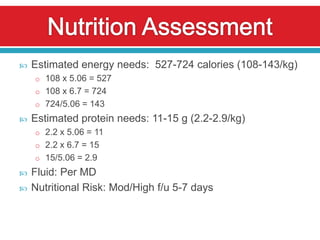    Estimated energy needs: 527-724 calories (108-143/kg)
    o 108 x 5.06 = 527
    o 108 x 6.7 = 724
    o 724/5.06 = 143
   Estimated protein needs: 11-15 g (2.2-2.9/kg)
    o 2.2 x 5.06 = 11
    o 2.2 x 6.7 = 15
    o 15/5.06 = 2.9
   Fluid: Per MD
   Nutritional Risk: Mod/High f/u 5-7 days
 