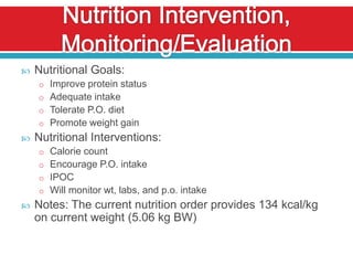    Nutritional Goals:
    o Improve protein status
    o Adequate intake
    o Tolerate P.O. diet
    o Promote weight gain
   Nutritional Interventions:
    o Calorie count
    o Encourage P.O. intake
    o IPOC
    o Will monitor wt, labs, and p.o. intake
   Notes: The current nutrition order provides 134 kcal/kg
    on current weight (5.06 kg BW)
 