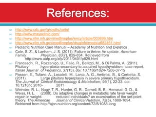    http://www.cdc.gov/growthcharts/
   http://www.mayoclinic.com/
   http://www.nlm.nih.gov/medlineplus/ency/article/003696.htm
   http://www.nlm.nih.gov/medlineplus/druginfo/meds/a682461.html
   Pediatric Nutrition Care Manual – Academy of Nutrition and Dietetics
   Cole, S. Z., & Lanham, J. S. (2011). Failure to thrive: An update. American
    Family           Physician, 83(7), 829-834. Retrieved from
           http://www.aafp.org/afp/2011/0401/p829.html
   Franceschi, R., Rozzanigo, U., Failo, R., Bellizzi, M., & Di Palma, A. (2011).
    Pituitary        hyperplasia secondary to acquired hypothyroidism: case report.
    Italian Journal of Pediatrics, 37(15), doi: 10.1186/1824-7288-37-15
   Passeri, E., Tufano, A., Locatelli, M., Lania, A. G., Ambrosi, B., & Corbetta, S.
    (2011).          Large pituitary hyperplasia in severe primary hypothyroidism.
    The Journal of Clinical Endocrinology & Metabolism, 96(1), 22-23. doi:
    10.1210/jc.2010-           2011
   Weinsier, R. L., Nagy, T. R., Hunter, G. R., Darnell, B. E., Hensrud, D. D., &
    Weiss, H. L.     (2000). Do adaptive changes in metabolic rate favor weight
    regain in weight-          reduced individuals? an examination of the set-point
    theory. The American       Journal of Clinical Nutrition, 72(5), 1088-1094.
    Retrieved from http://ajcn.nutrition.org/content/72/5/1088.long
 