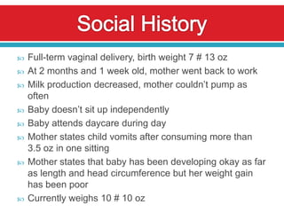    Full-term vaginal delivery, birth weight 7 # 13 oz
   At 2 months and 1 week old, mother went back to work
   Milk production decreased, mother couldn’t pump as
    often
   Baby doesn’t sit up independently
   Baby attends daycare during day
   Mother states child vomits after consuming more than
    3.5 oz in one sitting
   Mother states that baby has been developing okay as far
    as length and head circumference but her weight gain
    has been poor
   Currently weighs 10 # 10 oz
 
