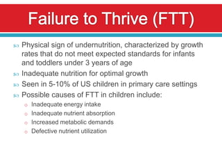   Physical sign of undernutrition, characterized by growth
    rates that do not meet expected standards for infants
    and toddlers under 3 years of age
   Inadequate nutrition for optimal growth
   Seen in 5-10% of US children in primary care settings
   Possible causes of FTT in children include:
    o Inadequate energy intake
    o Inadequate nutrient absorption
    o Increased metabolic demands
    o Defective nutrient utilization
 