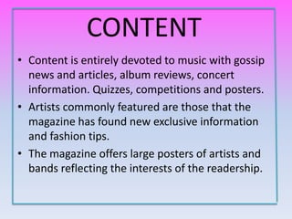 CONTENT
• Content is entirely devoted to music with gossip
  news and articles, album reviews, concert
  information. Quizzes, competitions and posters.
• Artists commonly featured are those that the
  magazine has found new exclusive information
  and fashion tips.
• The magazine offers large posters of artists and
  bands reflecting the interests of the readership.
 
