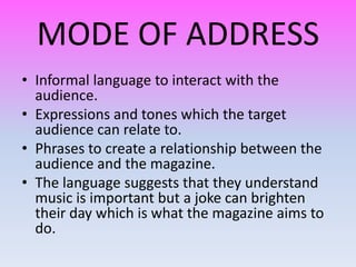 MODE OF ADDRESS
• Informal language to interact with the
  audience.
• Expressions and tones which the target
  audience can relate to.
• Phrases to create a relationship between the
  audience and the magazine.
• The language suggests that they understand
  music is important but a joke can brighten
  their day which is what the magazine aims to
  do.
 