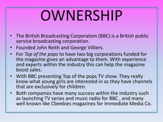 OWNERSHIP
• The British Broadcasting Corporation (BBC) is a British public
  service broadcasting corporation.
• Founded John Reith and George Villiers.
• For Top of the pops to have two big corporations funded for
  the magazine gives an advantage to them. With experience
  and experts within the industry this can help the magazine
  boost sales.
• With BBC presenting Top of the pops TV show. They really
  know what young girls are interested in as they have channels
  that are exclusively for children.
• Both companies have many success within the industry such
  as launching TV series and music radio for BBC , and many
  well known like Cbeebies magazines for Immediate Media Co.
 