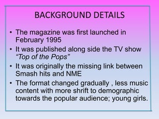 BACKGROUND DETAILS
• The magazine was first launched in
  February 1995
• It was published along side the TV show
  “Top of the Pops”
• It was originally the missing link between
  Smash hits and NME
• The format changed gradually , less music
  content with more shrift to demographic
  towards the popular audience; young girls.
 