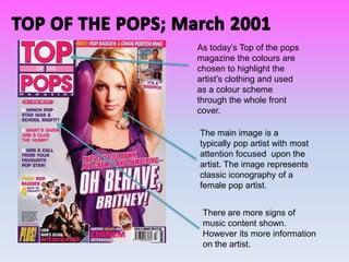 As today’s Top of the pops
magazine the colours are
chosen to highlight the
artist’s clothing and used
as a colour scheme
through the whole front
cover.

The main image is a
typically pop artist with most
attention focused upon the
artist. The image represents
classic iconography of a
female pop artist.


 There are more signs of
 music content shown.
 However its more information
 on the artist.
 