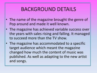 BACKGROUND DETAILS
• The name of the magazine brought the genre of
  Pop around and made it well known.
• The magazine has achieved variable success over
  the years with sales rising and falling. It managed
  to succeed more than the TV show.
• The magazine has accommodated to a specific
  target audience which meant the magazine
  changed how much the content of music was
  published. As well as adapting to the new artist
  and songs.
 