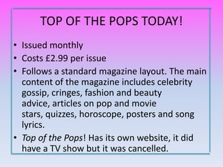 TOP OF THE POPS TODAY!
• Issued monthly
• Costs £2.99 per issue
• Follows a standard magazine layout. The main
  content of the magazine includes celebrity
  gossip, cringes, fashion and beauty
  advice, articles on pop and movie
  stars, quizzes, horoscope, posters and song
  lyrics.
• Top of the Pops! Has its own website, it did
  have a TV show but it was cancelled.
 