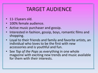 TARGET AUDIENCE
• 11-15years old.
• 100% female audience.
• Active music purchaser and gossip.
• Interested in fashion, gossip, boys, romantic films and
  shopping.
• Loyal to their friends and family and favorite artists, an
  individual who loves to be the first with new
  accessories and is youthful and fun.
• See Top of the Pops as everything in one whole
  magazine with exciting new trends and music available
  for them with their interests.
 