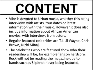 CONTENT
• Vibe is devoted to Urban music, whether this being
  interviews with artists, tour dates or latest
  information with their music. However it does also
  include information about African American
  movies, with interviews from actors.
• Regular featured celebrities are T.I, Lil Wayne, Chris
  Brown, Nicki Minaj.
• The celebrities who are featured show who their
  readership will be, for example fans on hardcore
  Rock will not be reading the magazine due to
  bands such as SlipKnot never being featured.
 