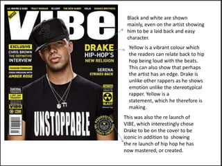 Black and white are shown
 mainly, even on the artist showing
 him to be a laid back and easy
 character.
  Yellow is a vibrant colour which
  the readers can relate back to hip
  hop being loud with the beats.
  This can also show that perhaps
  the artist has an edge. Drake is
  unlike other rappers as he shows
  emotion unlike the stereotypical
  rapper. Yellow is a
  statement, which he therefore is
  making.
This was also the re launch of
VIBE, which interestingly chose
Drake to be on the cover to be
iconic in addition to showing
the re launch of hip hop he has
now mastered, or created.
 