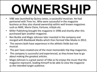 OWNERSHIP
• VIBE was launched by Quincy Jones, a successful musician. He had
  partnered with Time Inc. Who were successful in the magazine
  business as they also shared ownership within well known magazines
  such as NME, Marie Claire, Fortune, InStyle etc.
• Miller Publishing brought the magazine in 1996 and shortly after this
  purchased Spin another magazine.
• Ron Burkle and Magic Johnson later invested in the company and
  merged with Blackbook Media which then formed Vibe Media in 2012.
• The owners both have experience in the athletic fields but not
  musical.
• The pair have created one of the most memorable Hip Hop magazines.
• The company is successful and experienced, as they know how to go
  about making the greatest articles.
• Magic Johnson is a great owner of Vibe as he enjoys the music that the
  magazine represent, leading himself to be able to view the magazine
  as the intended target audience.
 