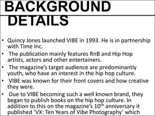 BACKGROUND
DETAILS
• Quincy Jones launched VIBE in 1993. He is in partnership
  with Time Inc.
• The publication mainly features RnB and Hip Hop
  artists, actors and other entertainers.
• The magazine’s target audience are predominantly
  youth, who have an interest in the hip hop culture.
• VIBE was known for their front covers and how creative
  they were.
• Due to VIBE becoming such a well known brand, they
  began to publish books on the hip hop culture. In
  addition to this on the magazine’s 10th anniversary it
  published ‘VX: Ten Years of Vibe Photography’ which
 