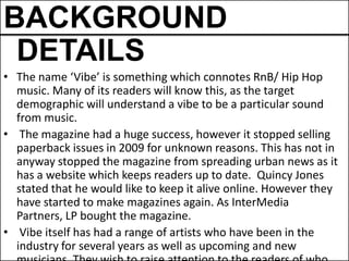 BACKGROUND
 DETAILS
• The name ‘Vibe’ is something which connotes RnB/ Hip Hop
  music. Many of its readers will know this, as the target
  demographic will understand a vibe to be a particular sound
  from music.
• The magazine had a huge success, however it stopped selling
  paperback issues in 2009 for unknown reasons. This has not in
  anyway stopped the magazine from spreading urban news as it
  has a website which keeps readers up to date. Quincy Jones
  stated that he would like to keep it alive online. However they
  have started to make magazines again. As InterMedia
  Partners, LP bought the magazine.
• Vibe itself has had a range of artists who have been in the
  industry for several years as well as upcoming and new
 
