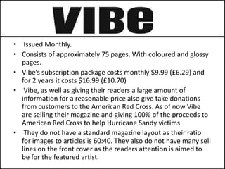• Issued Monthly.
• Consists of approximately 75 pages. With coloured and glossy
  pages.
• Vibe’s subscription package costs monthly $9.99 (£6.29) and
  for 2 years it costs $16.99 (£10.70)
• Vibe, as well as giving their readers a large amount of
  information for a reasonable price also give take donations
  from customers to the American Red Cross. As of now Vibe
  are selling their magazine and giving 100% of the proceeds to
  American Red Cross to help Hurricane Sandy victims.
• They do not have a standard magazine layout as their ratio
  for images to articles is 60:40. They also do not have many sell
  lines on the front cover as the readers attention is aimed to
  be for the featured artist.
 
