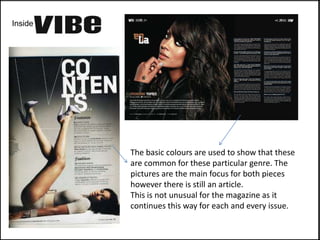 Inside




         The basic colours are used to show that these
         are common for these particular genre. The
         pictures are the main focus for both pieces
         however there is still an article.
         This is not unusual for the magazine as it
         continues this way for each and every issue.
 