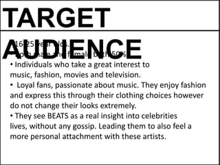 TARGET
AUDIENCE
• 16-25 year olds.
• Both male and female both 50%.
• Individuals who take a great interest to
music, fashion, movies and television.
• Loyal fans, passionate about music. They enjoy fashion
and express this through their clothing choices however
do not change their looks extremely.
• They see BEATS as a real insight into celebrities
lives, without any gossip. Leading them to also feel a
more personal attachment with these artists.
 