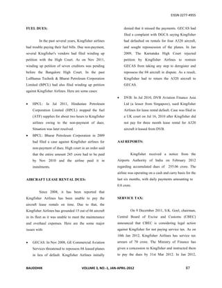 EISSN 2277-4955


FUEL DUES:                                                      denied that it missed the payments. GECAS had
                                                                filed a complaint with DGCA saying Kingfisher
         In the past several years, Kingfisher airlines         had defaulted on rentals for four A320 aircraft,
had trouble paying their fuel bills. Due non-payment,           and sought repossession of the planes. In Jan
several Kingfisher's vendors had filed winding up               2009, The Karnataka High Court rejected
petition with the High Court. As on Nov 2011,                   petition by Kingfisher Airlines to restrain
winding up petition of seven creditors was pending              GECAS from taking any step to deregister and
before the Bangalore High Court. In the past                    repossess the 04 aircraft in dispute. As a result,
Lufthansa Technik & Bharat Petroleum Corporation                Kingfisher had to return the A320 aircraft to
Limited (BPCL) had also filed winding up petition               GECAS.
against Kingfisher Airlines. Here are some cases:
                                                               DVB: In Jul 2010, DVB Aviation Finance Asia
   HPCL: In Jul 2011, Hindustan Petroleum                      Ltd (a lessor from Singapore), sued Kingfisher
    Corporation Limited (HPCL) stopped the fuel                 Airlines for lease rental default. Case was filed in
    (ATF) supplies for about two hours to Kingfisher            a UK court on Jul 16, 2010 after Kingfisher did
    airlines owing to the non-payment of dues.                  not pay for three month lease rental for A320
    Situation was later resolved.                               aircraft it leased from DVB.
   BPCL: Bharat Petroleum Corporation in 2009
    had filed a case against Kingfisher airlines for        AAI REPORTS:
    non-payment of dues. High court in an order said
    that the entire amount 245 crore had to be paid                  Kingfisher received a notice from the
    by Nov 2010 and the airline paid it in                  Airports Authority of India on February 2012
    instalments.                                            regarding accumulated dues of       255.06 crore. The
                                                            airline was operating on a cash and carry basis for the
AIRCRAFT LEASE RENTAL DUES:                                 last six months, with daily payments amounting to
                                                            0.8 crore.
         Since 2008, it has been reported that
Kingfisher Airlines has been unable to pay the              SERVICE TAX:
aircraft lease rentals on time. Due to that, the
Kingfisher Airlines has grounded 15 out of 66 aircraft               On 9 December 2011, S.K. Goel, chairman,
in its fleet as it was unable to meet the maintenance       Central Board of Excise and Customs (CBEC)
and overhaul expenses. Here are the some major              announced that CBEC is considering legal action
issues with:                                                against Kingfisher for not paying service tax. As on
                                                            10th Jan 2012, Kingfisher Airlines has service tax
   GECAS: In Nov 2008, GE Commercial Aviation              arrears of 70 crore. The Ministry of Finance has
    Services threatened to repossess 04 leased planes       given a concession to Kingfisher and instructed them
    in lieu of default. Kingfisher Airlines initially       to pay the dues by 31st Mar 2012. In Jan 2012,


BAUDDHIK                               VOLUME 3, NO.-1, JAN-APRIL-2012                                      87
 