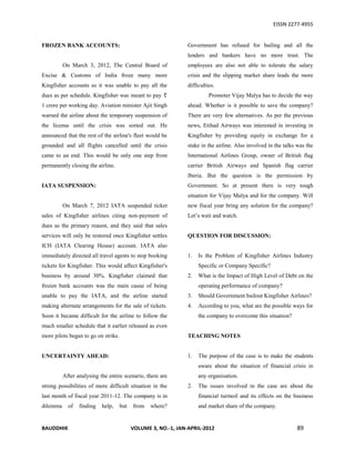 EISSN 2277-4955


FROZEN BANK ACCOUNTS:                                           Government has refused for bailing and all the
                                                                lenders and bankers have no more trust. The
          On March 3, 2012, The Central Board of                employees are also not able to tolerate the salary
Excise & Customs of India froze many more                       crisis and the slipping market share leads the more
Kingfisher accounts as it was unable to pay all the             difficulties.
dues as per schedule. Kingfisher was meant to pay                         Promoter Vijay Malya has to decide the way
1 crore per working day. Aviation minister Ajit Singh           ahead. Whether is it possible to save the company?
warned the airline about the temporary suspension of            There are very few alternatives. As per the previous
the license until the crisis was sorted out. He                 news, Etihad Airways was interested in investing in
announced that the rest of the airline's fleet would be         Kingfisher by providing equity in exchange for a
grounded and all flights cancelled until the crisis             stake in the airline. Also involved in the talks was the
came to an end. This would be only one step from                International Airlines Group, owner of British flag
permanently closing the airline.                                carrier British Airways and Spanish flag carrier
                                                                Iberia. But the question is the permission by
IATA SUSPENSION:                                                Government. So at present there is very tough
                                                                situation for Vijay Malya and for the company. Will
          On March 7, 2012 IATA suspended ticket                new fiscal year bring any solution for the company?
sales of Kingfisher airlines citing non-payment of              Let’s wait and watch.
dues as the primary reason, and they said that sales
services will only be restored once Kingfisher settles          QUESTION FOR DISCUSSION:
ICH (IATA Clearing House) account. IATA also
immediately directed all travel agents to stop booking          1.   Is the Problem of Kingfisher Airlines Industry
tickets for Kingfisher. This would affect Kingfisher's               Specific or Company Specific?
business by around 30%. Kingfisher claimed that                 2.   What is the Impact of High Level of Debt on the
frozen bank accounts was the main cause of being                     operating performance of company?
unable to pay the IATA, and the airline started                 3.   Should Government bailout Kingfisher Airlines?
making alternate arrangements for the sale of tickets.          4.   According to you, what are the possible ways for
Soon it became difficult for the airline to follow the               the company to overcome this situation?
much smaller schedule that it earlier released as even
more pilots began to go on strike.                              TEACHING NOTES


UNCERTAINTY AHEAD:                                              1.   The purpose of the case is to make the students
                                                                     aware about the situation of financial crisis in
          After analysing the entire scenario, there are             any organisation.
strong possibilities of more difficult situation in the         2.   The issues involved in the case are about the
last month of fiscal year 2011-12. The company is in                 financial turmoil and its effects on the business
dilemma     of   finding   help,     but   from   where?             and market share of the company.


BAUDDHIK                                   VOLUME 3, NO.-1, JAN-APRIL-2012                                      89
 