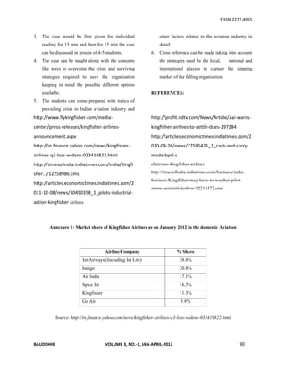 EISSN 2277-4955


3.   The case would be first given for individual                 other factors related to the aviation industry in
     reading for 15 min and then for 15 min the case              detail.
     can be discussed in groups of 4-5 students.             6.   Cross reference can be made taking into account
4.   The case can be taught along with the concepts               the strategies used by the local,     national and
     like ways to overcome the crisis and surviving               international players to capture the slipping
     strategies required to save the organisation                 market of the falling organisation.
     keeping in mind the possible different options
     available.                                              REFERENCES:
5.   The students can come prepared with topics of
     prevailing crisis in Indian aviation industry and
http://www.flykingfisher.com/media-                          http://profit.ndtv.com/News/Article/aai-warns-
center/press-releases/kingfisher-airlines-                   kingfisher-airlines-to-settle-dues-297284
announcement.aspx                                            http://articles.economictimes.indiatimes.com/2
http://in.finance.yahoo.com/news/kingfisher-                 010-09-26/news/27585421_1_cash-and-carry-
airlines-q3-loss-widens-033419822.html                       mode-bpcl-s
http://timesofindia.indiatimes.com/india/Kingfi              chairman-kingfisher-airlines

sher.../12258986.cms                                         http://timesofindia.indiatimes.com/business/india-
                                                             business/Kingfisher-may-have-to-weather-pilot-
http://articles.economictimes.indiatimes.com/2
                                                             storm-next/articleshow/12214372.cms
011-12-08/news/30490358_1_pilots-industrial-
action-kingfisher airlines



         Annexure 1: Market share of Kingfisher Airlines as on January 2012 in the domestic Aviation




                                       Airline/Company                      % Share
                          Jet Airways (Including Jet Lite)                   28.8%
                          Indigo                                             20.8%
                          Air India                                          17.1%
                          Spice Jet                                          16.3%
                          Kingfisher                                         11.3%
                          Go Air                                             5.8%


            Source: http://in.finance.yahoo.com/news/kingfisher-airlines-q3-loss-widens-033419822.html




BAUDDHIK                               VOLUME 3, NO.-1, JAN-APRIL-2012                                       90
 