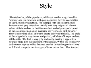 Style
 The style of top of the pops is very different to other magazines like
‘kerrang’ and ‘xxl ‘however with pop magazines there is a correlation
of the themes between them. For example with the colour themes
between them pop magazines usually have very bright and vibrant
colours this is to show us that its an upbeat and edgy magazine, most
of the colours seen on a pop magazine are yellow and pink however
there is sometime a hint of blue to create a more suttle look . The style
of the magazine is very clutter and packed, with lots of images to show
off the artist. The font is very girly and swirly making it appeal to a
younger more girly audience rather than males. Within the front cover
and content page as well as featured articles th use slang such as ‘omg’
or ‘lol’ which appeals to a teenage audience rather than older females.
 