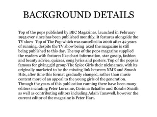 BACKGROUND DETAILS
Top of the pops published by BBC Magazines, launched in February
1995 ever since has been published monthly, It features alongside the
TV show Top of The Pop which was cancelled in 2006 after 42 years
of running, despite the TV show being axed the magazine is still
being published to this day. The top of the pops magazine supplied
the readers with features like chart information, star gossip, fashion
and beauty advice, quizzes, song lyrics and posters. Top of the pops is
famous for giving girl group The Spice Girls their nicknames, with its
originally marketed to be the missing link between NME and Smash
Hits, after time this format gradually changed, rather than music
content more of an appeal to the young girls of the generation.
Through the years of this publication running there have been many
editors including Peter Lorraine, Corinna Schaffer and Rosalie Snaith
as well as contributing editors including Adam Tanswell, however the
current editor of the magazine is Peter Hart.
 
