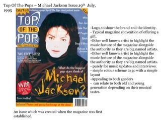 Top Of The Pops – Michael Jackson Issue,19th July,
1995



                                                   -Logo, to show the brand and the identity.
                                                   - Typical magazine convention of offering a
                                                   gift.
                                                   -Other well known artist to highlight the
                                                   music feature of the magazine alongside
                                                   the authority as they are big named artists.
                                                   -Other well known artist to highlight the
                                                   music feature of the magazine alongside
                                                   the authority as they are big named artists.
                                                   - purely for music updates and interviews.
                                                   - simple colour scheme to go with a simple
                                                   layout
                                                   -Appealing to both genders
                                                   - can relate to both old and young
                                                   generation depending on their musical
                                                   tastes.




     An issue which was created when the magazine was first
     established.
 