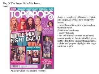 Top Of The Pops- Little Mix Issue,
2012



                                              -Logo is completely different, very plan
                                              and simple, as well as now being very
                                              iconic.
                                              - more than artist which is featured on
                                              the front cover
                                              -More than one image
                                              - purely for girls
                                              - lost the musical concern more based
                                              around gossip on the Artist which gives
                                              us the idea its for younger teenage girls.
                                              - pinks and purples highlights the target
                                              audience is girls




       An issue which was created recently.
 