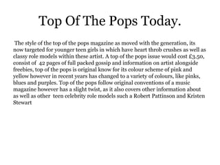 Top Of The Pops Today.
 The style of the top of the pops magazine as moved with the generation, its
now targeted for younger teen girls in which have heart throb crushes as well as
classy role models within these artist. A top of the pops issue would cost £3.50,
consist of 42 pages of full packed gossip and information on artist alongside
freebies, top of the pops is original know for its colour scheme of pink and
yellow however in recent years has changed to a variety of colours, like pinks,
blues and purples. Top of the pops follow original conventions of a music
magazine however has a slight twist, as it also covers other information about
as well as other teen celebrity role models such a Robert Pattinson and Kristen
Stewart
 