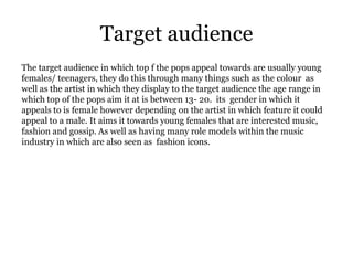 Target audience
The target audience in which top f the pops appeal towards are usually young
females/ teenagers, they do this through many things such as the colour as
well as the artist in which they display to the target audience the age range in
which top of the pops aim it at is between 13- 20. its gender in which it
appeals to is female however depending on the artist in which feature it could
appeal to a male. It aims it towards young females that are interested music,
fashion and gossip. As well as having many role models within the music
industry in which are also seen as fashion icons.
 