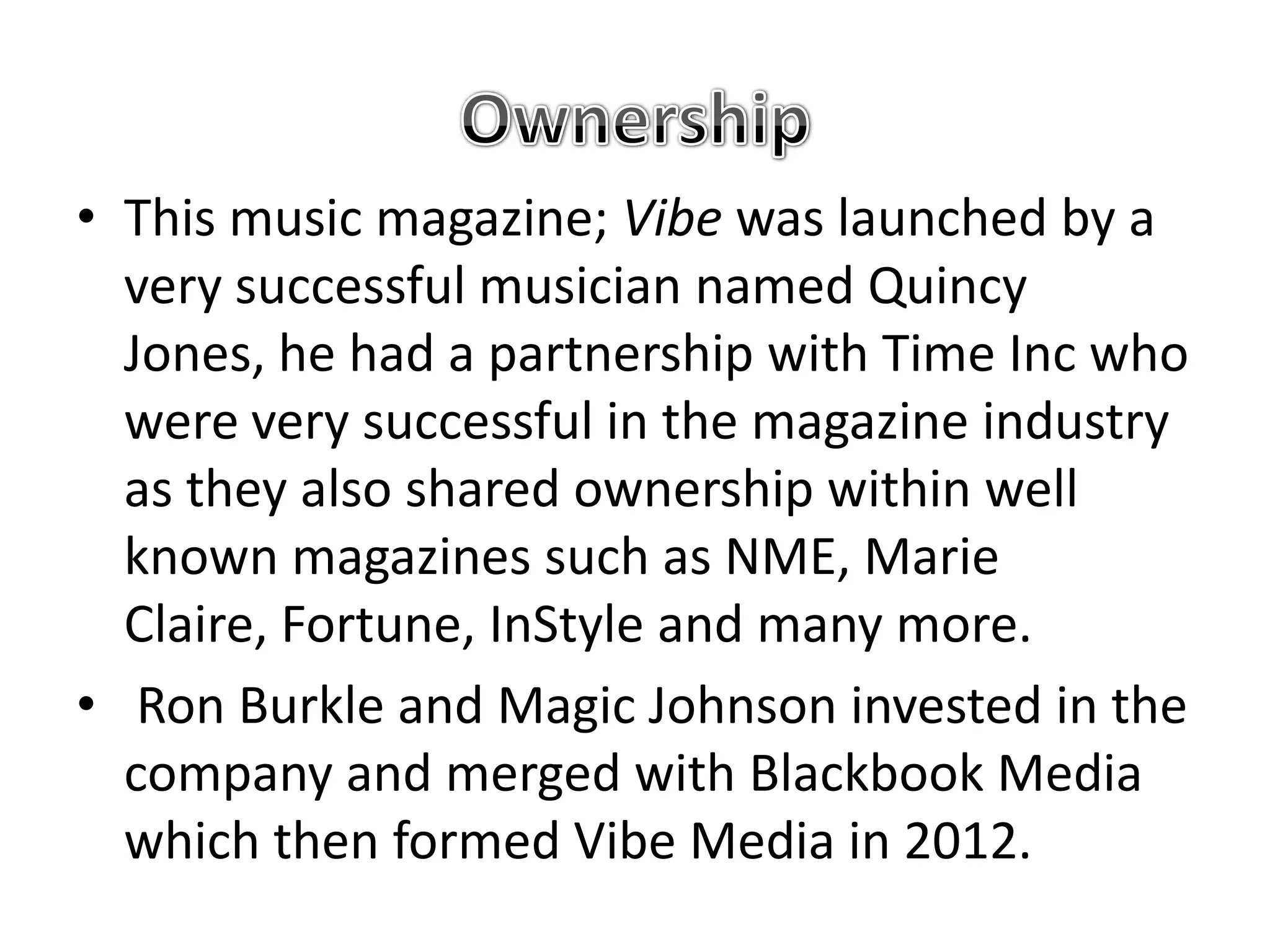 • This music magazine; Vibe was launched by a
  very successful musician named Quincy
  Jones, he had a partnership with Time Inc who
  were very successful in the magazine industry
  as they also shared ownership within well
  known magazines such as NME, Marie
  Claire, Fortune, InStyle and many more.
• Ron Burkle and Magic Johnson invested in the
  company and merged with Blackbook Media
  which then formed Vibe Media in 2012.
 