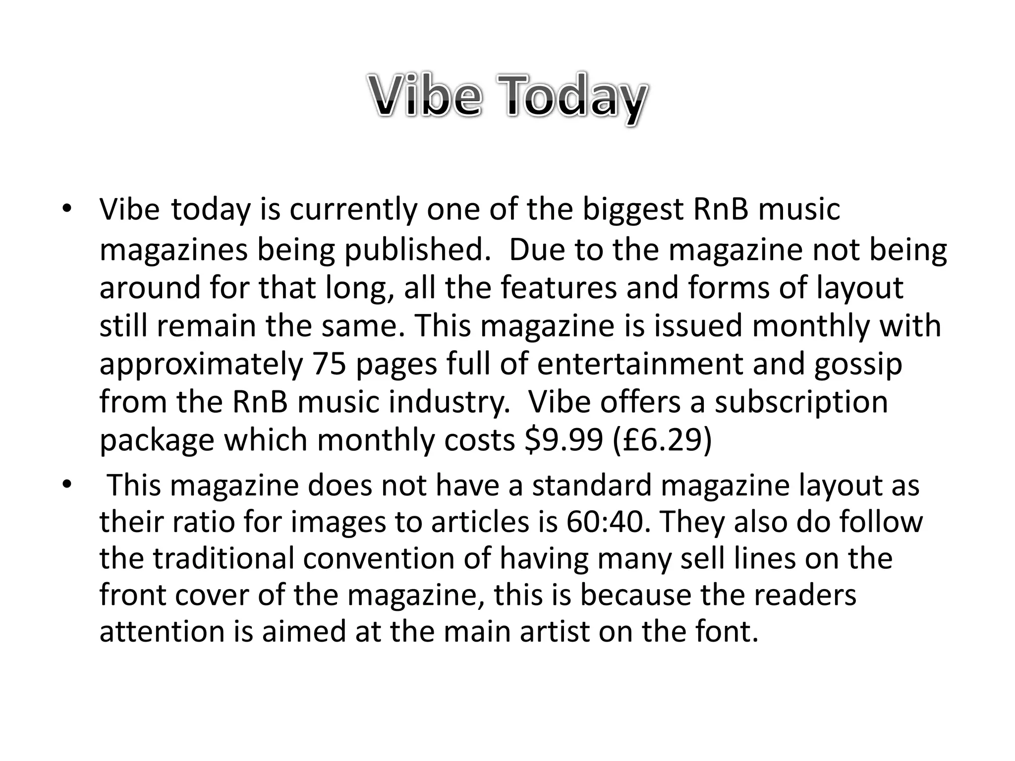 • Vibe today is currently one of the biggest RnB music
  magazines being published. Due to the magazine not being
  around for that long, all the features and forms of layout
  still remain the same. This magazine is issued monthly with
  approximately 75 pages full of entertainment and gossip
  from the RnB music industry. Vibe offers a subscription
  package which monthly costs $9.99 (£6.29)
• This magazine does not have a standard magazine layout as
  their ratio for images to articles is 60:40. They also do follow
  the traditional convention of having many sell lines on the
  front cover of the magazine, this is because the readers
  attention is aimed at the main artist on the font.
 