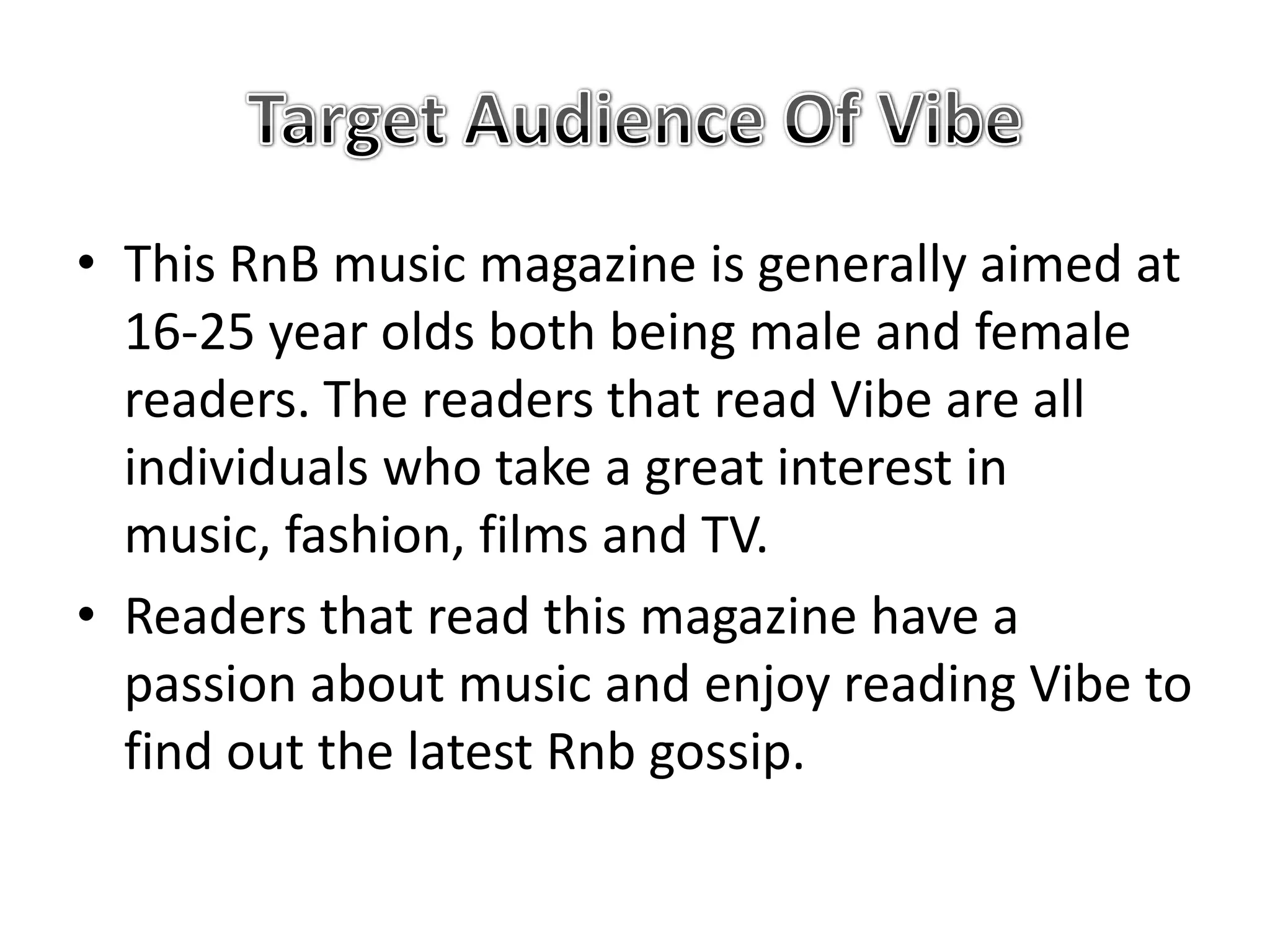 • This RnB music magazine is generally aimed at
  16-25 year olds both being male and female
  readers. The readers that read Vibe are all
  individuals who take a great interest in
  music, fashion, films and TV.
• Readers that read this magazine have a
  passion about music and enjoy reading Vibe to
  find out the latest Rnb gossip.
 