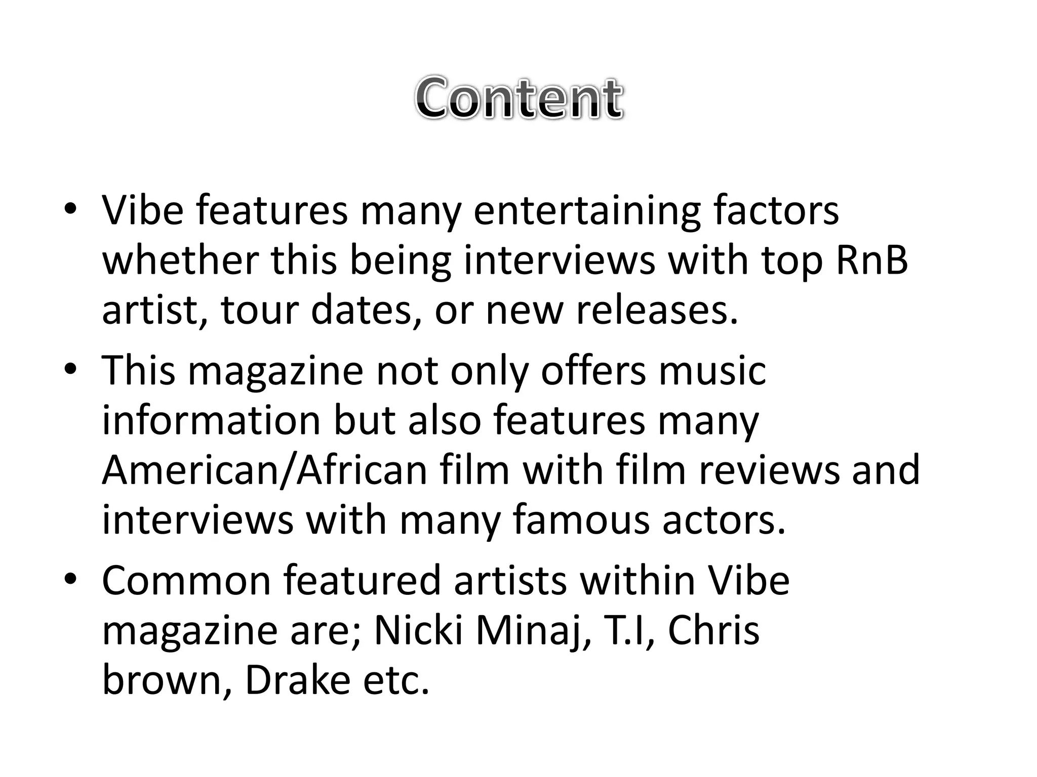 • Vibe features many entertaining factors
  whether this being interviews with top RnB
  artist, tour dates, or new releases.
• This magazine not only offers music
  information but also features many
  American/African film with film reviews and
  interviews with many famous actors.
• Common featured artists within Vibe
  magazine are; Nicki Minaj, T.I, Chris
  brown, Drake etc.
 