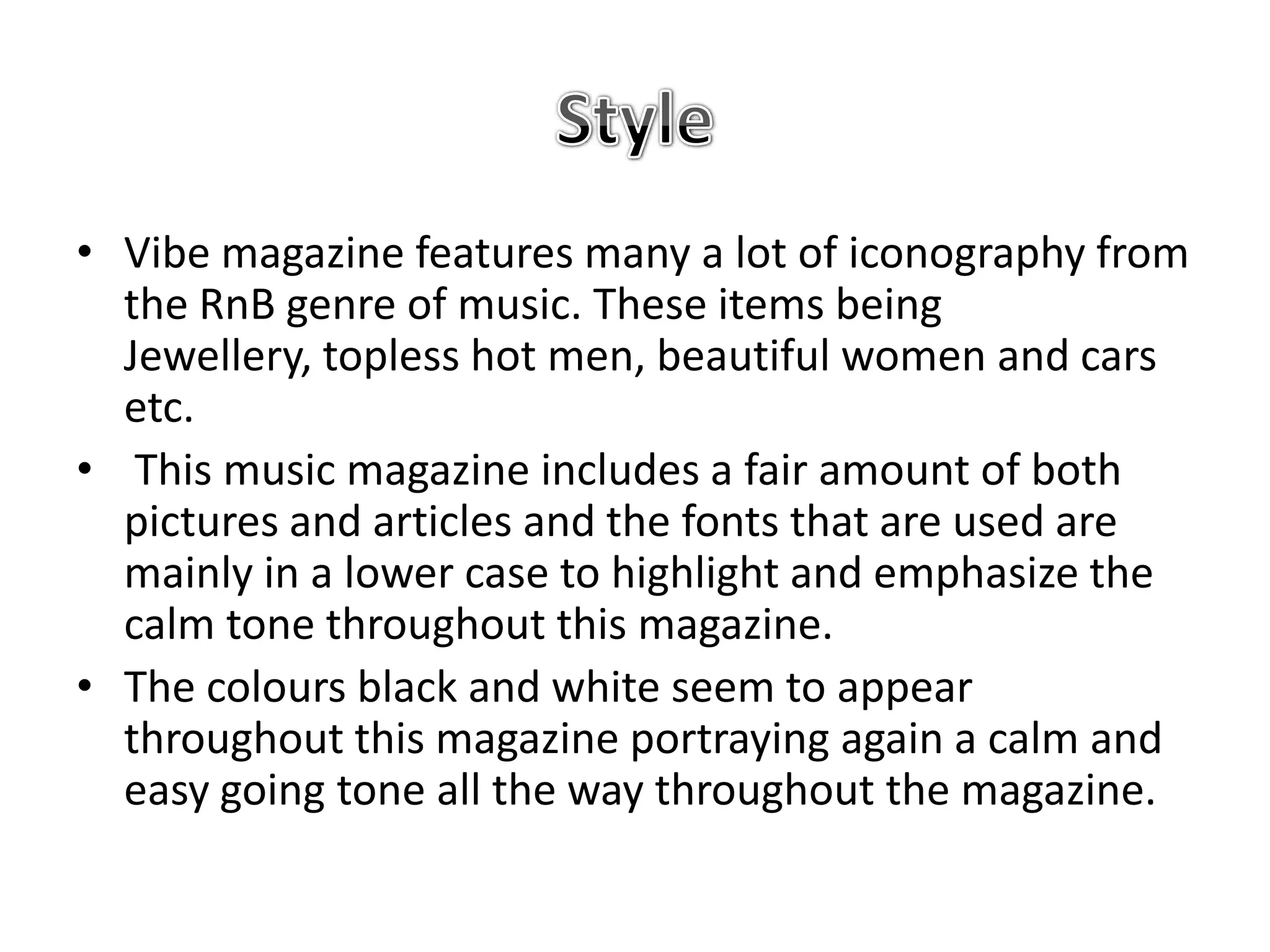 • Vibe magazine features many a lot of iconography from
  the RnB genre of music. These items being
  Jewellery, topless hot men, beautiful women and cars
  etc.
• This music magazine includes a fair amount of both
  pictures and articles and the fonts that are used are
  mainly in a lower case to highlight and emphasize the
  calm tone throughout this magazine.
• The colours black and white seem to appear
  throughout this magazine portraying again a calm and
  easy going tone all the way throughout the magazine.
 