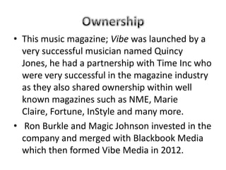 • This music magazine; Vibe was launched by a
  very successful musician named Quincy
  Jones, he had a partnership with Time Inc who
  were very successful in the magazine industry
  as they also shared ownership within well
  known magazines such as NME, Marie
  Claire, Fortune, InStyle and many more.
• Ron Burkle and Magic Johnson invested in the
  company and merged with Blackbook Media
  which then formed Vibe Media in 2012.
 