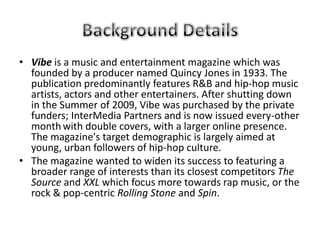 • Vibe is a music and entertainment magazine which was
  founded by a producer named Quincy Jones in 1933. The
  publication predominantly features R&B and hip-hop music
  artists, actors and other entertainers. After shutting down
  in the Summer of 2009, Vibe was purchased by the private
  funders; InterMedia Partners and is now issued every-other
  month with double covers, with a larger online presence.
  The magazine's target demographic is largely aimed at
  young, urban followers of hip-hop culture.
• The magazine wanted to widen its success to featuring a
  broader range of interests than its closest competitors The
  Source and XXL which focus more towards rap music, or the
  rock & pop-centric Rolling Stone and Spin.
 