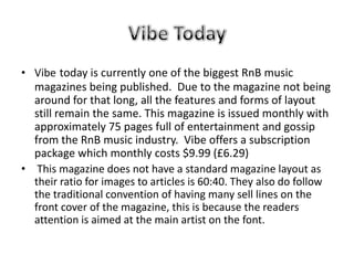 • Vibe today is currently one of the biggest RnB music
  magazines being published. Due to the magazine not being
  around for that long, all the features and forms of layout
  still remain the same. This magazine is issued monthly with
  approximately 75 pages full of entertainment and gossip
  from the RnB music industry. Vibe offers a subscription
  package which monthly costs $9.99 (£6.29)
• This magazine does not have a standard magazine layout as
  their ratio for images to articles is 60:40. They also do follow
  the traditional convention of having many sell lines on the
  front cover of the magazine, this is because the readers
  attention is aimed at the main artist on the font.
 