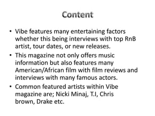 • Vibe features many entertaining factors
  whether this being interviews with top RnB
  artist, tour dates, or new releases.
• This magazine not only offers music
  information but also features many
  American/African film with film reviews and
  interviews with many famous actors.
• Common featured artists within Vibe
  magazine are; Nicki Minaj, T.I, Chris
  brown, Drake etc.
 