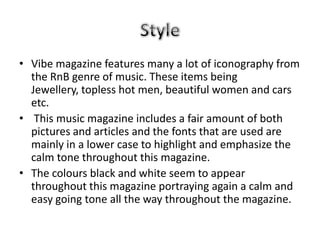 • Vibe magazine features many a lot of iconography from
  the RnB genre of music. These items being
  Jewellery, topless hot men, beautiful women and cars
  etc.
• This music magazine includes a fair amount of both
  pictures and articles and the fonts that are used are
  mainly in a lower case to highlight and emphasize the
  calm tone throughout this magazine.
• The colours black and white seem to appear
  throughout this magazine portraying again a calm and
  easy going tone all the way throughout the magazine.
 