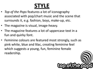 STYLE
• Top of the Pops features a lot of iconography
  associated with pop/chart music and the scene that
  surrounds it, e.g. fashion, boys, make-up, etc.
• The magazine is visual, image-heavy.
• The magazine features a lot of uppercase text in a
  fun and quirky font.
• Feminine colours are featured most strongly, such as
  pink white, blue and lilac, creating feminine feel
  which suggests a young, fun, feminine female
  readership.
 