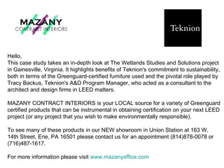 Hello,  This case study takes an in-depth look at The Wetlands Studies and Solutions project in Gainesville, Virginia. It highlights benefits of Teknion's commitment to sustainability, both in terms of the Greenguard-certified furniture used and the pivotal role played by Tracy Backus, Teknion's A&D Program Manager, who acted as a consultant to the architect and design firms in LEED matters.  MAZANY CONTRACT INTERIORS is your LOCAL source for a variety of Greenguard certified products that can be instrumental in obtaining certification on your next LEED project (or any project that you wish to make environmentally responsible).  To see many of these products in our NEW showroom in Union Station at 163 W. 14th Street, Erie, PA 16501 please contact us for an appointment (814)878-0078 or (716)487-1617.  For more information please visit  www.mazanyoffice.com   